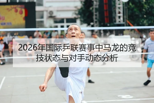 2026年国际乒联赛事中马龙的竞技状态与对手动态分析