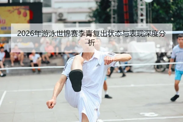 2026年游泳世锦赛李青复出状态与表现深度分析