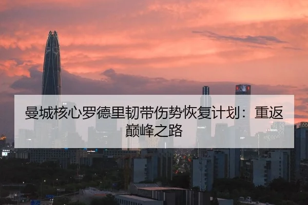 曼城核心罗德里韧带伤势恢复计划：重返巅峰之路