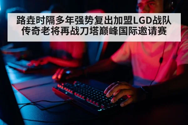 路垚时隔多年强势复出加盟LGD战队 传奇老将再战刀塔巅峰国际邀请赛